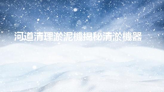 河道清理淤泥機揭秘清淤機器人的神奇力量與未來發(fā)展方向！